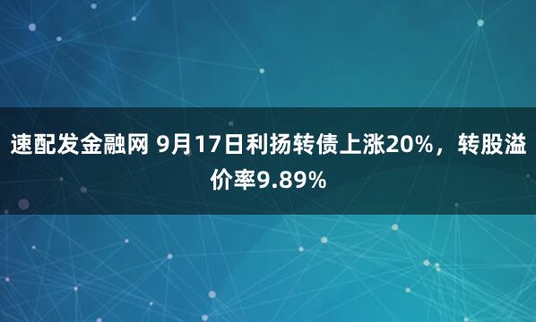 速配发金融网 9月17日利扬转债上涨20%，转股溢价率9.89%