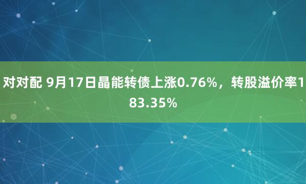 对对配 9月17日晶能转债上涨0.76%，转股溢价率183.35%