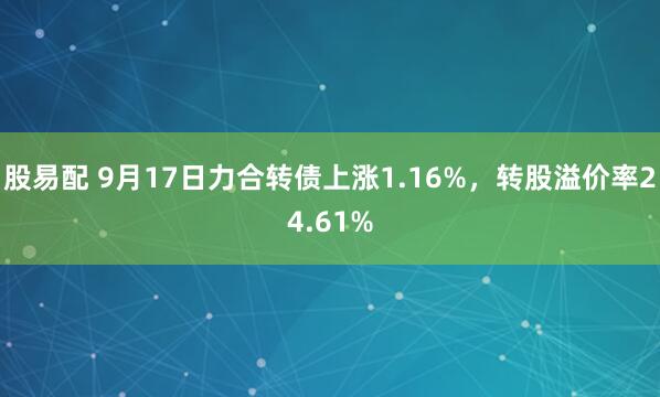 股易配 9月17日力合转债上涨1.16%，转股溢价率24.61%