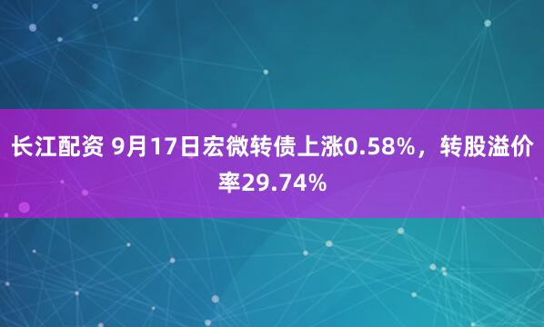 长江配资 9月17日宏微转债上涨0.58%，转股溢价率29.74%