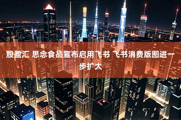 股盈汇 思念食品宣布启用飞书 飞书消费版图进一步扩大