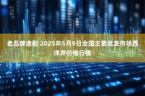 老品牌速配 2025年5月9日全国主要批发市场西洋芹价格行情
