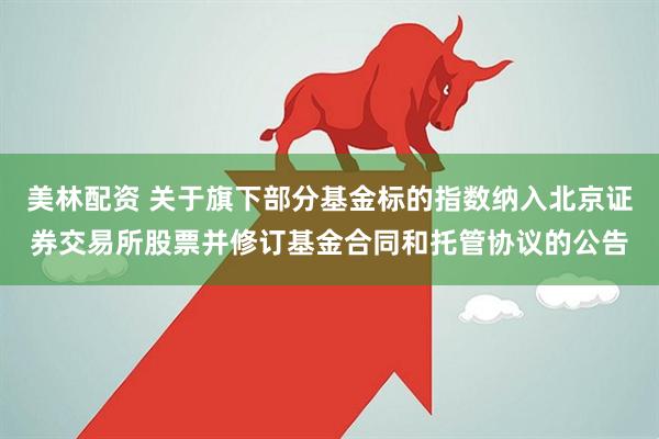 美林配资 关于旗下部分基金标的指数纳入北京证券交易所股票并修订基金合同和托管协议的公告