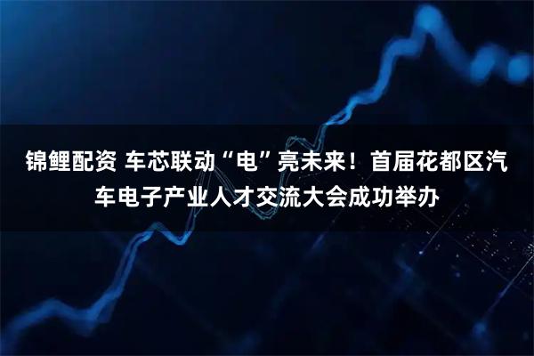 锦鲤配资 车芯联动“电”亮未来！首届花都区汽车电子产业人才交流大会成功举办