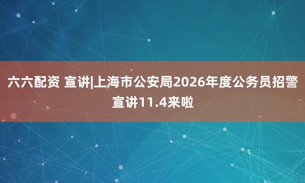 六六配资 宣讲|上海市公安局2026年度公务员招警宣讲11.4来啦