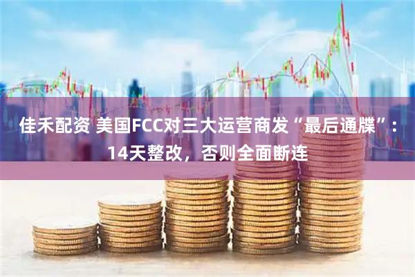 佳禾配资 美国FCC对三大运营商发“最后通牒”：14天整改，否则全面断连