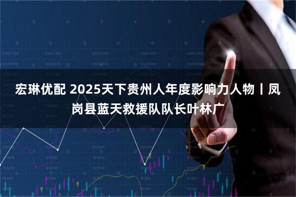 宏琳优配 2025天下贵州人年度影响力人物丨凤岗县蓝天救援队队长叶林广