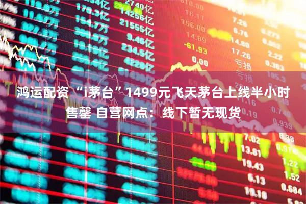 鸿运配资 “i茅台”1499元飞天茅台上线半小时售罄 自营网点：线下暂无现货