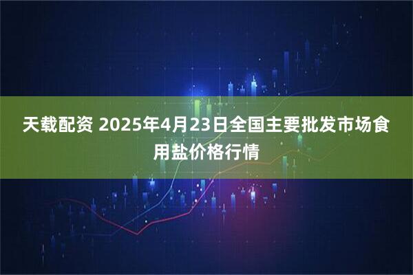 天载配资 2025年4月23日全国主要批发市场食用盐价格行情
