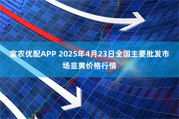 富农优配APP 2025年4月23日全国主要批发市场韭黄价格行情