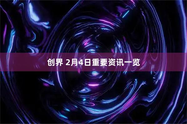 创界 2月4日重要资讯一览