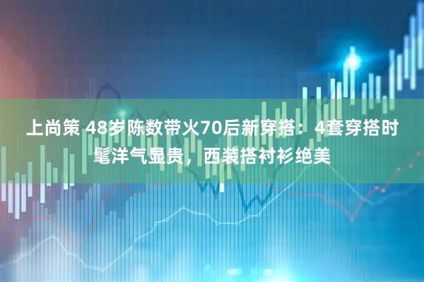 上尚策 48岁陈数带火70后新穿搭：4套穿搭时髦洋气显贵，西装搭衬衫绝美