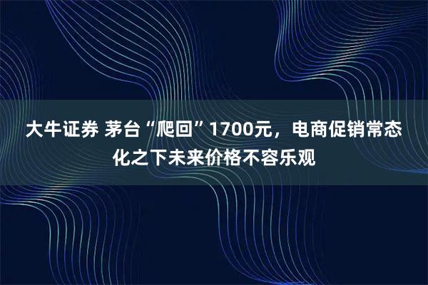大牛证券 茅台“爬回”1700元，电商促销常态化之下未来价格不容乐观