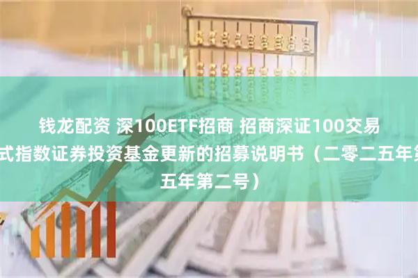 钱龙配资 深100ETF招商 招商深证100交易型开放式指数证券投资基金更新的招募说明书（二零二五年第二号）