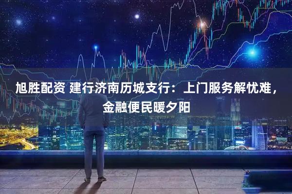 旭胜配资 建行济南历城支行：上门服务解忧难，金融便民暖夕阳