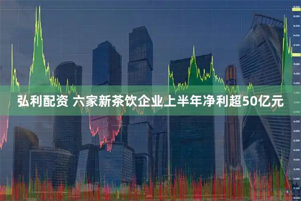 弘利配资 六家新茶饮企业上半年净利超50亿元