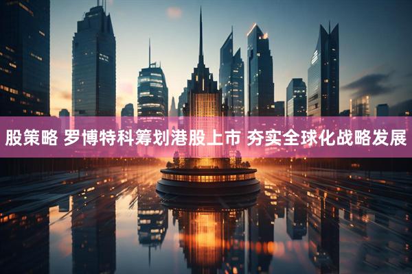 股策略 罗博特科筹划港股上市 夯实全球化战略发展