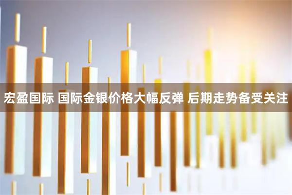 宏盈国际 国际金银价格大幅反弹 后期走势备受关注