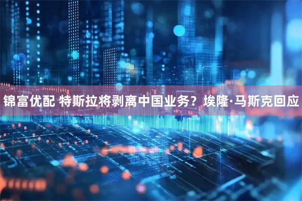 锦富优配 特斯拉将剥离中国业务？埃隆·马斯克回应